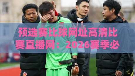 预选赛比球网址高清比赛直播网：2026赛季必看的五大观赛平台推荐