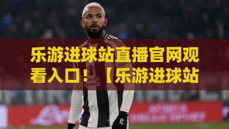 乐游进球站直播官网观看入口！【乐游进球站】2026年最新观看入口与体验全攻略