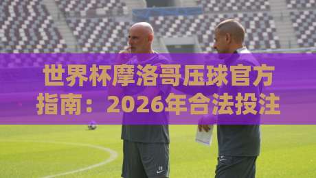 世界杯摩洛哥压球官方指南：2026年合法投注渠道与策略