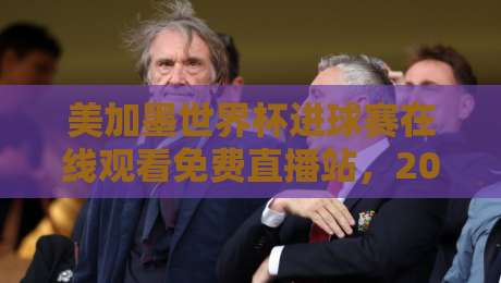 美加墨世界杯进球赛在线观看免费直播站，2026年观赛全攻略！