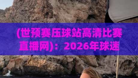 (世预赛压球站高清比赛直播网)：2026年球迷必备的观赛神器，你还没试过？