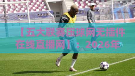 【五大联赛压球网无插件在线直播网】：2026年球迷看球首选，无插件高清流畅