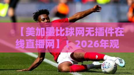 【美加墨比球网无插件在线直播网】!2026年观赛指南与真实体验分享 【美加墨比球网无插件在线直播网】!2026年观赛指南与真实体验分享