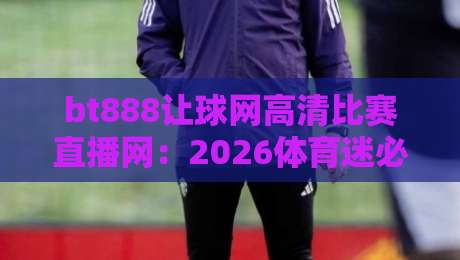 bt888让球网高清比赛直播网：2026体育迷必看的高清直播平台体验