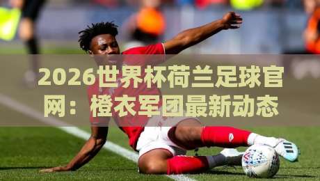 2026世界杯荷兰足球官网：橙衣军团最新动态与观赛指南