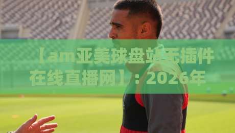 【am亚美球盘站无插件在线直播网】: 2026年球迷实测，这五大优势让我彻底放弃传统平台