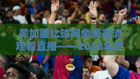 美加墨比球网免费高清观看直播——2026年足球盛宴的正确打开方式