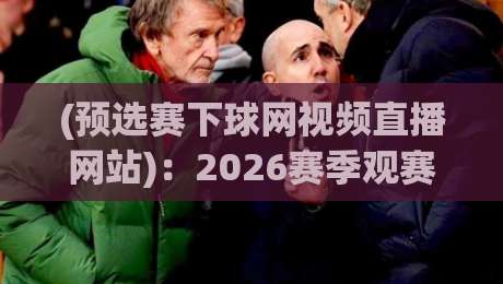 (预选赛下球网视频直播网站)：2026赛季观赛指南与实战评测