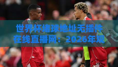 世界杯堵球地址无插件在线直播网：2026年观赛神器，高清免费看！（世界杯堵球地址无插件在线直播网）