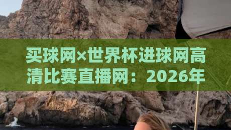 买球网×世界杯进球网高清比赛直播网：2026年球迷必收藏的观赛指南