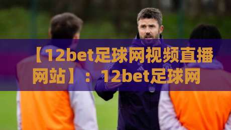 【12bet足球网视频直播网站】：12bet足球网视频直播网站，2026年观赛新体验与避坑指南