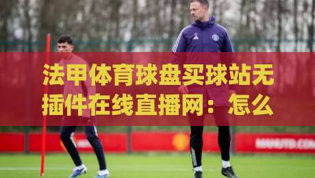 法甲体育球盘买球站无插件在线直播网：怎么挑？(法甲体育球盘)这些细节别忽略