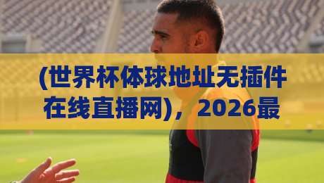 (世界杯体球地址无插件在线直播网),2026最新观赛体验全解析! (世界杯体球地址无插件在线直播网),2026最新观赛体验全解析!
