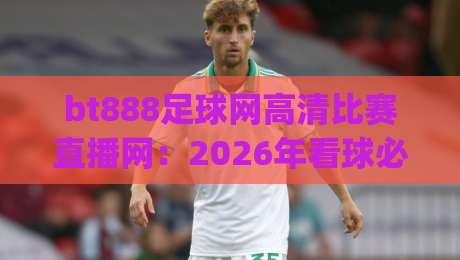 bt888足球网高清比赛直播网：2026年看球必备，高清流畅就选它！(bt888足球网高清比赛直播网) 实测体验告诉你