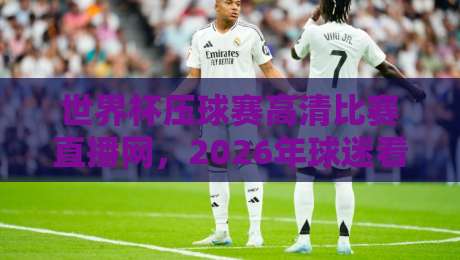 世界杯压球赛高清比赛直播网,2026年球迷看球首选平台 世界杯压球赛高清比赛直播网,2026年球迷看球首选平台