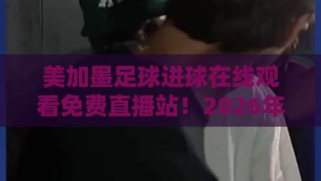 美加墨足球进球在线观看免费直播站！2026年观赛指南与实测体验