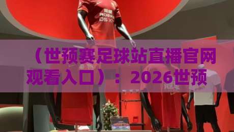 （世预赛足球站直播官网观看入口）：2026世预赛亚洲区，这3个官方渠道最稳