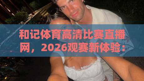 和记体育高清比赛直播网，2026观赛新体验：高清流畅首选平台