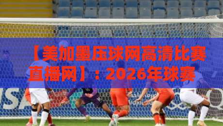 【美加墨压球网高清比赛直播网】: 2026年球赛迷的私藏神器，懂的自然懂！