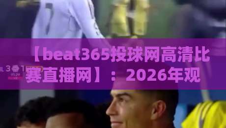 【beat365投球网高清比赛直播网】：2026年观赛新体验，你试过没？