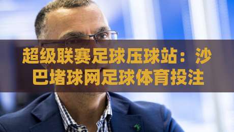 超级联赛足球压球站:沙巴堵球网足球体育投注全攻略 超级联赛足球压球站:沙巴堵球网足球体育投注全攻略
