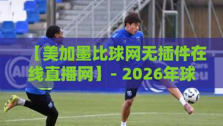 【美加墨比球网无插件在线直播网】- 2026年球迷必看的高清流畅观赛指南