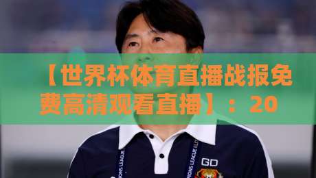 【世界杯体育直播战报免费高清观看直播】：2026年球迷必备的观赛与战报获取全攻略