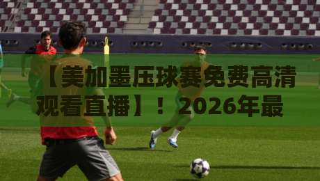 【美加墨压球赛免费高清观看直播】！2026年最全观赛指南与免费直播渠道大揭秘