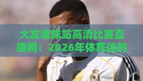 大发堵球站高清比赛直播网：2026年体育迷的终极观赛神器