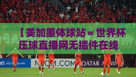 【美加墨体球站∝世界杯压球直播网无插件在线直播网】!2026年看球首选平台深度测评 【美加墨体球站∝世界杯压球直播网无插件在线直播网】!2026年看球首选平台深度测评