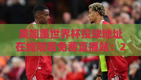 美加墨世界杯投球地址在线观看免费直播站：2026年最全观赛指南