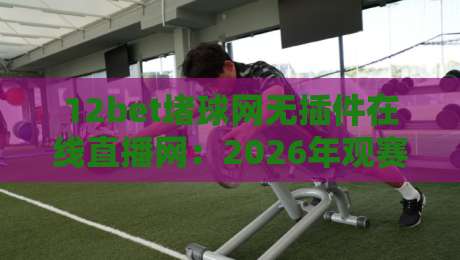 12bet堵球网无插件在线直播网:2026年观赛新选择,流畅体验不打折 12bet堵球网无插件在线直播网:2026年观赛新选择,流畅体验不打折
