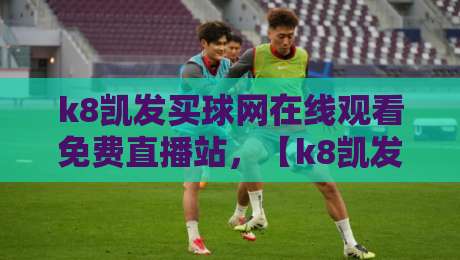 k8凯发买球网在线观看免费直播站,【k8凯发买球网在线观看免费直播站】2026年最新实测体验分享 k8凯发买球网在线观看免费直播站,【k8凯发买球网在线观看免费直播站】2026年最新实测体验分享