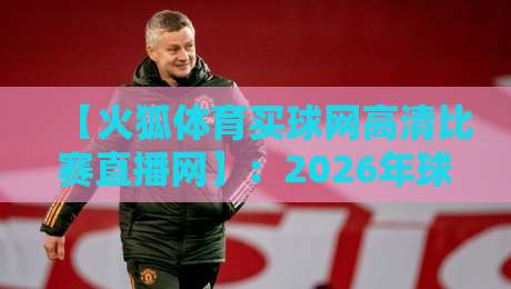 【火狐体育买球网高清比赛直播网】:2026年球迷必看的五大升级与实测体验 【火狐体育买球网高清比赛直播网】:2026年球迷必看的五大升级与实测体验