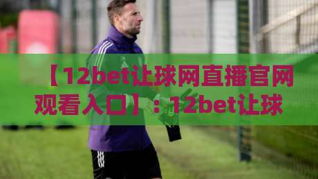 【12bet让球网直播官网观看入口】: 12bet让球网直播官网观看入口2026最新官方网址、直播技巧、安全须知及真实用户评价 【12bet让球网直播官网观看入口】: 12bet让球网直播官网观看入口2026最新官方网址、直播技巧、安全须知及真实用户评价