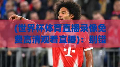 (世界杯体育直播录像免费高清观看直播)：别错过！2026年最全免费高清观看渠道与录像回放攻略 世界杯体育直播录像免费高清观看直播