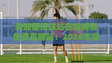 美加墨投球站在线观看免费直播站：2026年实测指南与避坑技巧