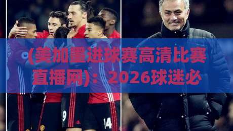 (美加墨进球赛高清比赛直播网):2026球迷必备的全景观赛攻略与隐藏技巧 (美加墨进球赛高清比赛直播网):2026球迷必备的全景观赛攻略与隐藏技巧
