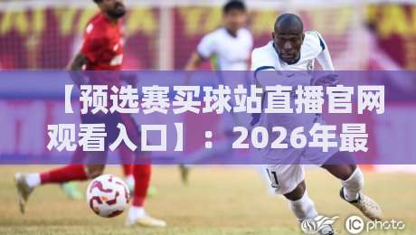 【预选赛买球站直播官网观看入口】：2026年最新观赛通道与避坑指南