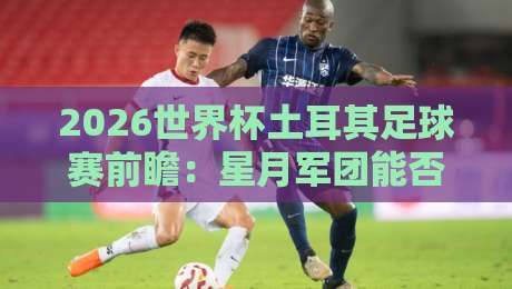 2026世界杯土耳其足球赛前瞻：星月军团能否再创奇迹？