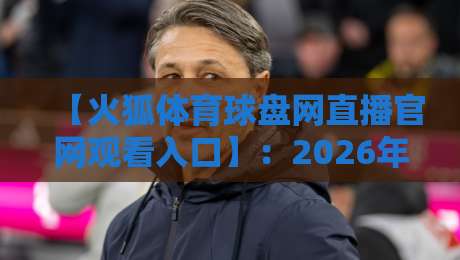 【火狐体育球盘网直播官网观看入口】:2026年最新官方入口、安全观赛技巧与热门赛事推荐攻略 【火狐体育球盘网直播官网观看入口】:2026年最新官方入口、安全观赛技巧与热门赛事推荐攻略