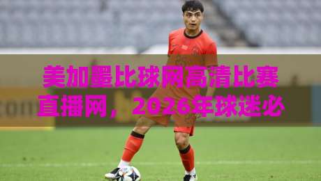 美加墨比球网高清比赛直播网,2026年球迷必看的三大理由 美加墨比球网高清比赛直播网,2026年球迷必看的三大理由