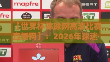 【世界杯体球网高清比赛直播网】:2026年球迷必看的观赛终极指南 【世界杯体球网高清比赛直播网】:2026年球迷必看的观赛终极指南