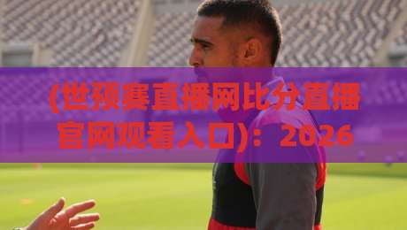 (世预赛直播网比分直播官网观看入口):2026年最全入口攻略与避坑指南 (世预赛直播网比分直播官网观看入口):2026年最全入口攻略与避坑指南