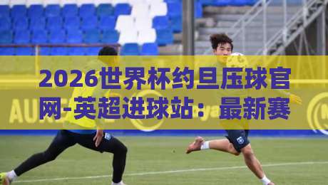 2026世界杯约旦压球官网-英超进球站：最新赛事数据与观赛指南