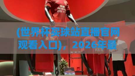 (世界杯买球站直播官网观看入口),2026年最新观赛与投注指南 (世界杯买球站直播官网观看入口),2026年最新观赛与投注指南