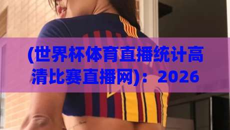 (世界杯体育直播统计高清比赛直播网):2026年世界杯观赛新趋势,高清统计直播网如何彻底改变你的看球体验? (世界杯体育直播统计高清比赛直播网):2026年世界杯观赛新趋势,高清统计直播网如何彻底改变你的看球体验?