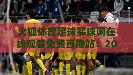 火狐体育足球买球网在线观看免费直播站：2026年最新免费看球指南与实用技巧（火狐体育足球买球网在线观看免费直播站）完整解析