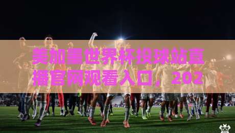 美加墨世界杯投球站直播官网观看入口，2026年官方通道全解析【必看】