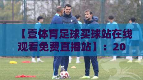 【壹体育足球买球站在线观看免费直播站】：2026年最全观赛指南与实测体验